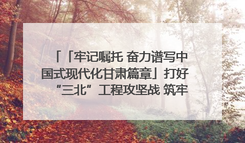 「牢记嘱托 奋力谱写中国式现代化甘肃篇章」打好“三北”工程攻坚战 筑牢国家西部生态安全屏障