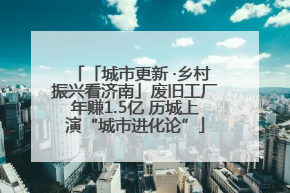 「城市更新 ·乡村振兴看济南」废旧工厂年赚1.5亿 历城上演“城市进化论”