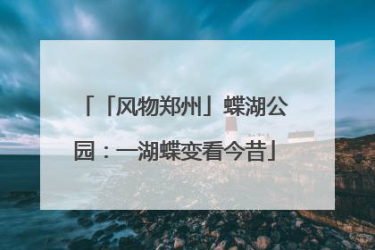 「风物郑州」蝶湖公园：一湖蝶变看今昔