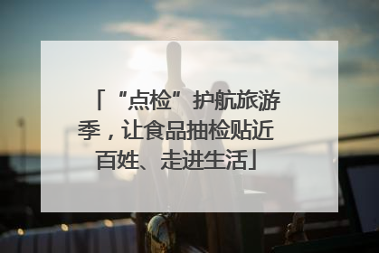 “点检”护航旅游季，让食品抽检贴近百姓、走进生活