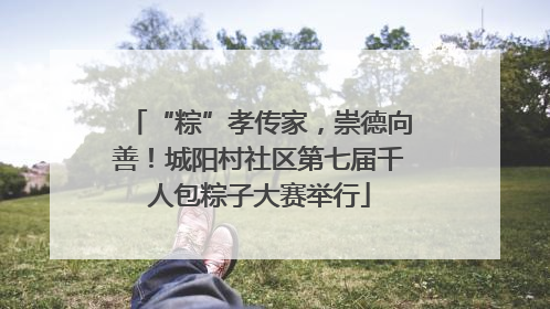 “粽”孝传家，崇德向善！城阳村社区第七届千人包粽子大赛举行