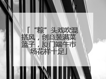“粽”头戏吹混搭风，创意装满菜篮子，厦门端午市场花样十足