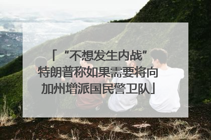 “不想发生内战” 特朗普称如果需要将向加州增派国民警卫队