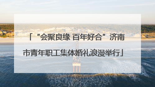 “会聚良缘 百年好合”济南市青年职工集体婚礼浪漫举行