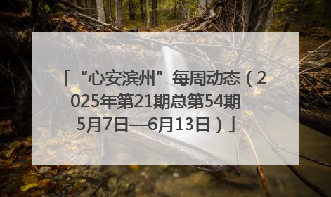 “心安滨州”每周动态（2025年第21期总第54期5月7日—6月13日）