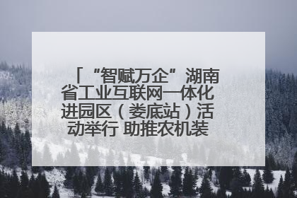 “智赋万企”湖南省工业互联网一体化进园区（娄底站）活动举行 助推农机装备产业高质量发展