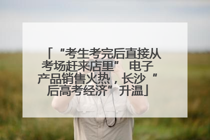 “考生考完后直接从考场赶来店里” 电子产品销售火热，长沙“后高考经济”升温