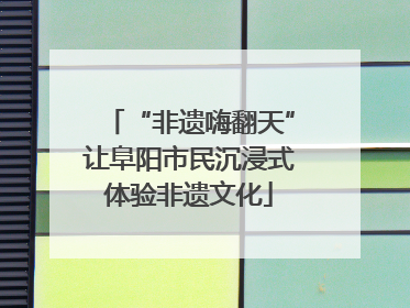 “非遗嗨翻天”让阜阳市民沉浸式体验非遗文化