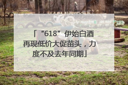 “618”伊始白酒再现低价大促苗头，力度不及去年同期