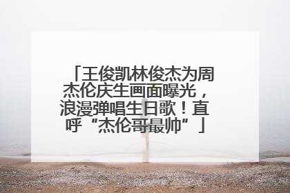 王俊凯林俊杰为周杰伦庆生画面曝光，浪漫弹唱生日歌！直呼“杰伦哥最帅”