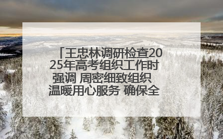 王忠林调研检查2025年高考组织工作时强调 周密细致组织 温暖用心服务 确保全省高考安全有序顺利