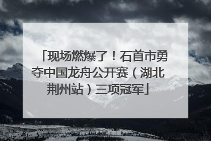 现场燃爆了！石首市勇夺中国龙舟公开赛（湖北荆州站）三项冠军