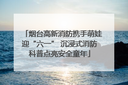 烟台高新消防携手萌娃迎“六一” 沉浸式消防科普点亮安全童年