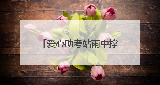 爱心助考站雨中撑起考生逐梦晴空