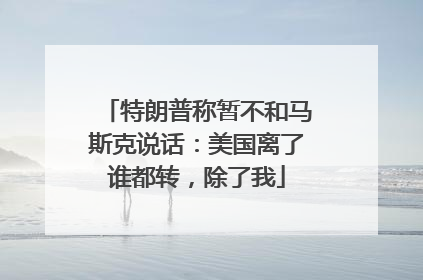 特朗普称暂不和马斯克说话：美国离了谁都转，除了我