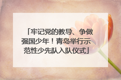 牢记党的教导、争做强国少年！青岛举行示范性少先队入队仪式