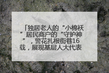 独居老人的“小棉袄”居民商户的“守护神”，警花扎根街巷16载，展现基层人大代表的炽热情怀