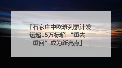 石家庄中欧班列累计发运超15万标箱 “重去重回”成为新亮点