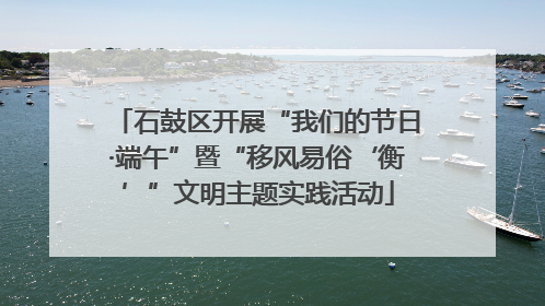 石鼓区开展“我们的节日·端午”暨“移风易俗‘衡’”文明主题实践活动