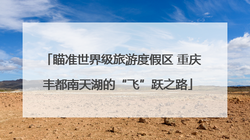 瞄准世界级旅游度假区 重庆丰都南天湖的“飞”跃之路