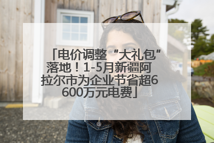 电价调整“大礼包”落地！1-5月新疆阿拉尔市为企业节省超6600万元电费
