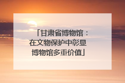 甘肃省博物馆：在文物保护中彰显博物馆多重价值