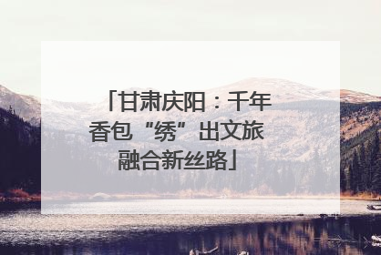 甘肃庆阳：千年香包“绣”出文旅融合新丝路
