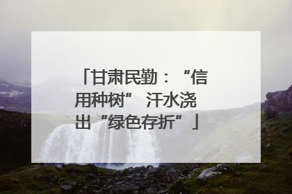 甘肃民勤：“信用种树” 汗水浇出“绿色存折”