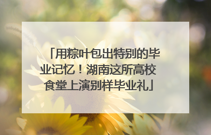 用粽叶包出特别的毕业记忆！湖南这所高校食堂上演别样毕业礼