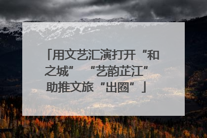 用文艺汇演打开“和之城” “艺韵芷江”助推文旅“出圈”