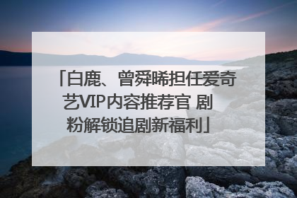 白鹿、曾舜晞担任爱奇艺VIP内容推荐官 剧粉解锁追剧新福利