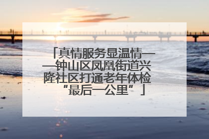 真情服务显温情——钟山区凤凰街道兴隆社区打通老年体检“最后一公里”