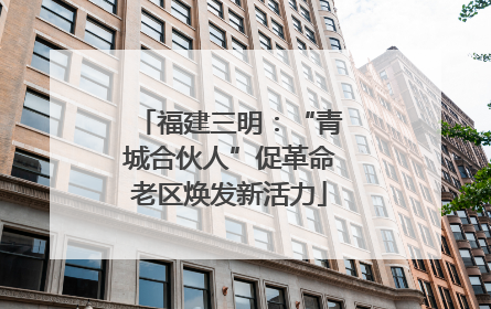 福建三明：“青城合伙人”促革命老区焕发新活力