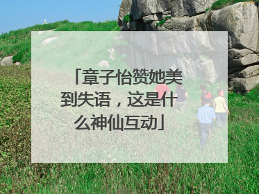 章子怡赞她美到失语，这是什么神仙互动