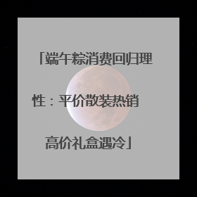 端午粽消费回归理性：平价散装热销 高价礼盒遇冷