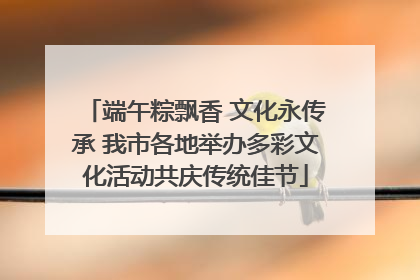 端午粽飘香 文化永传承 我市各地举办多彩文化活动共庆传统佳节