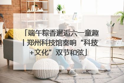 端午粽香邂逅六一童趣丨郑州科技馆奏响“科技+文化”双节和弦