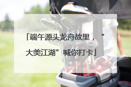 端午源头龙舟故里，“大美江湖”喊你打卡