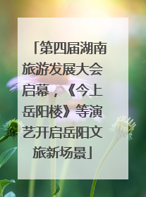 第四届湖南旅游发展大会启幕，《今上岳阳楼》等演艺开启岳阳文旅新场景