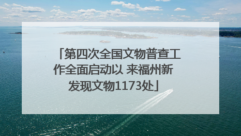 第四次全国文物普查工作全面启动以 来福州新发现文物1173处