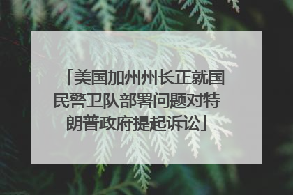 美国加州州长正就国民警卫队部署问题对特朗普政府提起诉讼