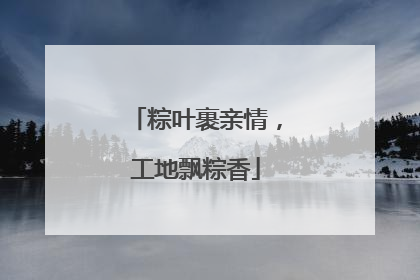 粽叶裹亲情，工地飘粽香