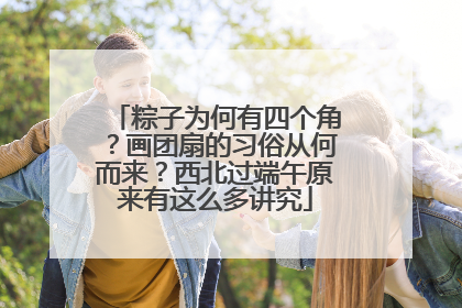 粽子为何有四个角？画团扇的习俗从何而来？西北过端午原来有这么多讲究