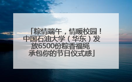 粽情端午，情暖校园！中国石油大学（华东）发放6500份粽香福绳 承包你的节日仪式感