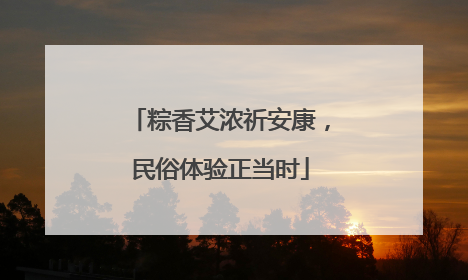 粽香艾浓祈安康，民俗体验正当时