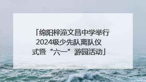 绵阳梓潼文昌中学举行2024级少先队离队仪式暨“六一”游园活动