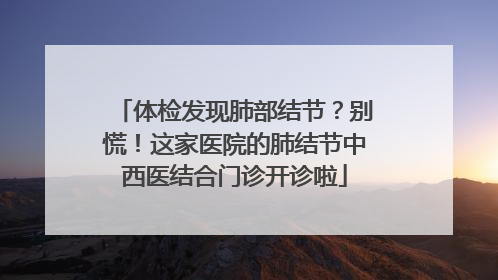 体检发现肺部结节？别慌！这家医院的肺结节中西医结合门诊开诊啦