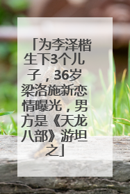 为李泽楷生下3个儿子，36岁梁洛施新恋情曝光，男方是《天龙八部》游坦之