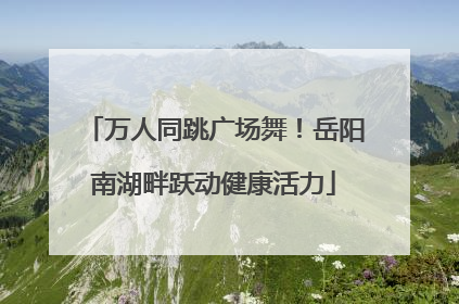 万人同跳广场舞！岳阳南湖畔跃动健康活力