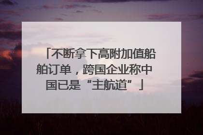 不断拿下高附加值船舶订单，跨国企业称中国已是“主航道”